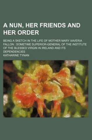 Cover of A Nun, Her Friends and Her Order; Being a Sketch in the Life of Mother Mary Xaveria Fallon Sometime Superior-General of the Institute of the Blessed Virgin in Ireland and Its Dependencies