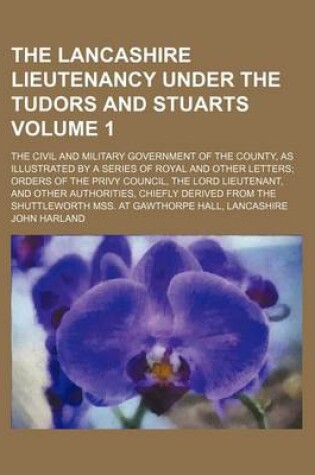 Cover of The Lancashire Lieutenancy Under the Tudors and Stuarts Volume 1; The Civil and Military Government of the County, as Illustrated by a Series of Royal and Other Letters; Orders of the Privy Council, the Lord Lieutenant, and Other Authorities, Chiefly Der