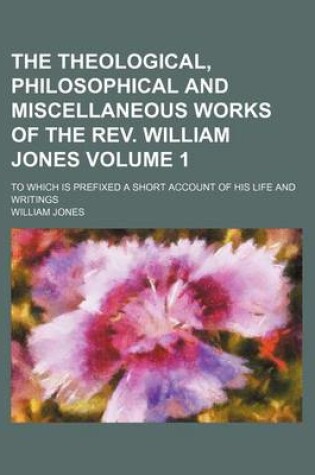 Cover of The Theological, Philosophical and Miscellaneous Works of the REV. William Jones Volume 1; To Which Is Prefixed a Short Account of His Life and Writings
