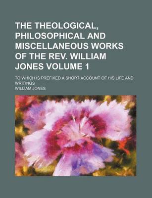Book cover for The Theological, Philosophical and Miscellaneous Works of the REV. William Jones Volume 1; To Which Is Prefixed a Short Account of His Life and Writings