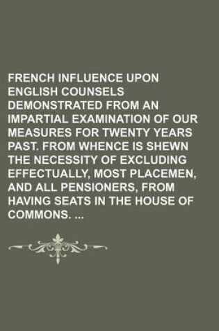 Cover of French Influence Upon English Counsels Demonstrated from an Impartial Examination of Our Measures for Twenty Years Past. from Whence Is Shewn the Necessity of Excluding Effectually, Most Placemen, and All Pensioners, from Having Seats in the House of