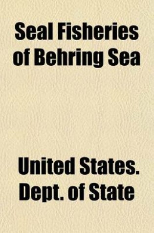 Cover of Seal Fisheries of Behring Sea; Message from the President of the United States Transmitting a Letter from the Secretary of State, with Accompanying Papers, Touching the Subjects in Dispute Between the Government of the United States and the Government of G