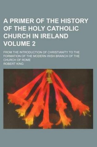 Cover of A Primer of the History of the Holy Catholic Church in Ireland; From the Introduction of Christianity to the Formation of the Modern Irish Branch of the Church of Rome Volume 2