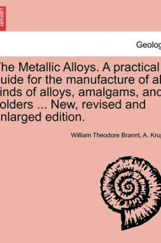 Cover of The Metallic Alloys. A practical guide for the manufacture of all kinds of alloys, amalgams, and solders ... New, revised and enlarged edition.