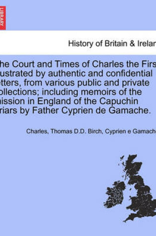 Cover of The Court and Times of Charles the First; Illustrated by Authentic and Confidential Letters, from Various Public and Private Collections; Including Memoirs of the Mission in England of the Capuchin Friars by Father Cyprien de Gamache. Vol. I