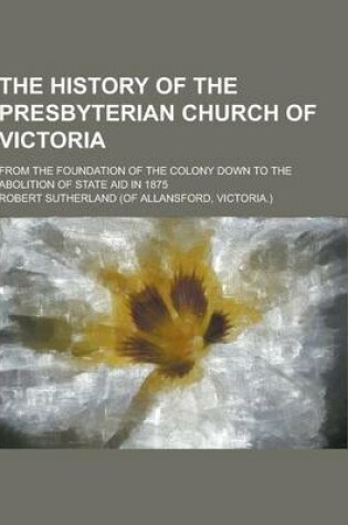 Cover of The History of the Presbyterian Church of Victoria; From the Foundation of the Colony Down to the Abolition of State Aid in 1875