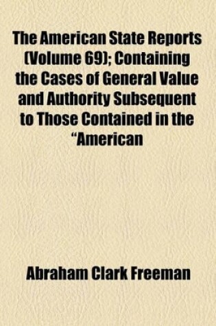 Cover of The American State Reports (Volume 69); Containing the Cases of General Value and Authority Subsequent to Those Contained in the "American Decisions" and the "American Reports" Decided in the Courts of Last Resort of the Several States