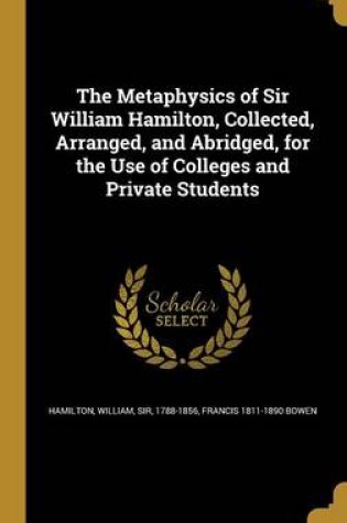 Cover of The Metaphysics of Sir William Hamilton, Collected, Arranged, and Abridged, for the Use of Colleges and Private Students