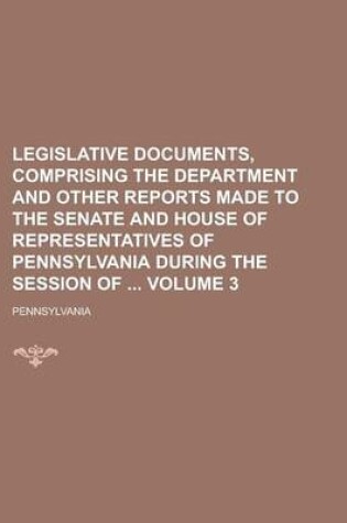 Cover of Legislative Documents, Comprising the Department and Other Reports Made to the Senate and House of Representatives of Pennsylvania During the Session of Volume 3