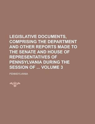 Book cover for Legislative Documents, Comprising the Department and Other Reports Made to the Senate and House of Representatives of Pennsylvania During the Session of Volume 3