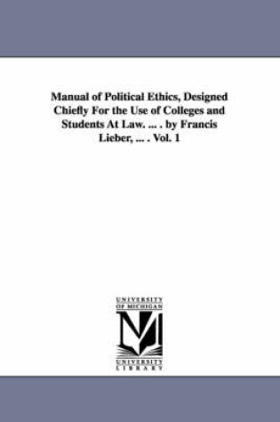 Cover of Manual of Political Ethics, Designed Chiefly For the Use of Colleges and Students At Law. ... . by Francis Lieber, ... . Vol. 1