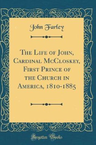 Cover of The Life of John, Cardinal McCloskey, First Prince of the Church in America, 1810-1885 (Classic Reprint)