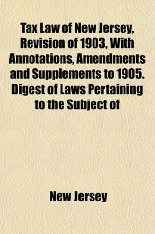 Cover of Tax Law of New Jersey, Revision of 1903, with Annotations, Amendments and Supplements to 1905. Digest of Laws Pertaining to the Subject of