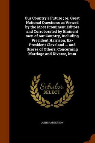 Cover of Our Country's Future; Or, Great National Questions as Viewed by the Most Prominent Editors and Corroborated by Eminent Men of Our Country, Including President Harrison, Ex-President Cleveland ... and Scores of Others, Concerning Marriage and Divorce, IMM