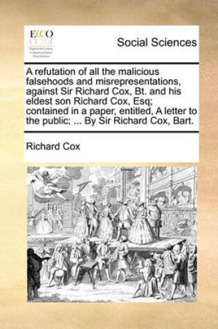 Cover of A Refutation of All the Malicious Falsehoods and Misrepresentations, Against Sir Richard Cox, Bt. and His Eldest Son Richard Cox, Esq; Contained in a Paper, Entitled, a Letter to the Public; ... by Sir Richard Cox, Bart.