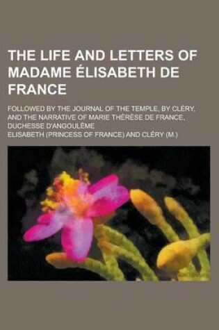 Cover of The Life and Letters of Madame Lisabeth de France; Followed by the Journal of the Temple, by CL Ry, and the Narrative of Marie Th R Se de France, Duch