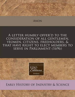 Book cover for A Letter Humbly Offer'd to the Consideration of All Gentlemen, Yeomen, Citizens, Freeholders, & That Have Right to Elect Members to Serve in Parliament (1696)