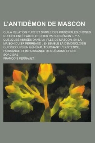 Cover of L'Antidemon de Mascon; Ou La Relation Pure Et Simple Des Principales Choses Qui Ont Este Faites Et Dites Par Un Demon Il y a Quelques Annees Dans La Ville de Mascon, En La Maison Du Sr Perreaud; Ensemble La Demonologie Ou Discours En