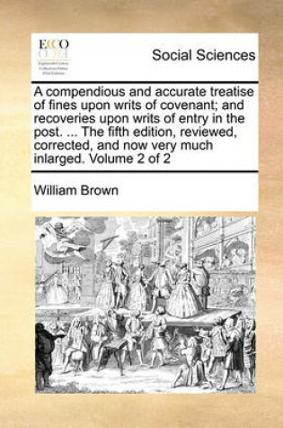 Cover of A Compendious and Accurate Treatise of Fines Upon Writs of Covenant; And Recoveries Upon Writs of Entry in the Post. ... the Fifth Edition, Reviewed, Corrected, and Now Very Much Inlarged. Volume 2 of 2