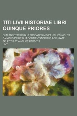 Cover of Titi LIVII Historiae Libri Quinque Priores; Cum Annotationibus Probatissimis Et Utilissimis, Ex Omnibus Prioribus Commentatoribus Accurate Selectis Et Anglice Redditis