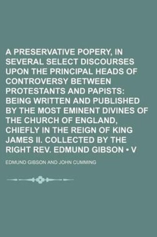 Cover of A Preservative Against Popery, in Several Select Discourses Upon the Principal Heads of Controversy Between Protestants and Papists (Volume 17); Being Written and Published by the Most Eminent Divines of the Church of England, Chiefly in the Reign of King