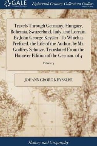 Cover of Travels Through Germany, Hungary, Bohemia, Switzerland, Italy, and Lorrain. by John George Keysler. to Which Is Prefixed, the Life of the Author, by Mr. Godfrey Schutze, Translated from the Hanover Edition of the German. of 4; Volume 4