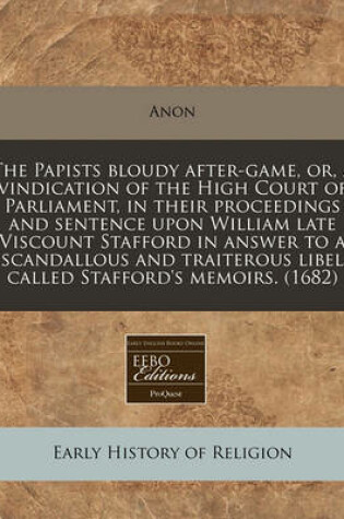 Cover of The Papists Bloudy After-Game, Or, a Vindication of the High Court of Parliament, in Their Proceedings and Sentence Upon William Late Viscount Stafford in Answer to a Scandallous and Traiterous Libel Called Stafford's Memoirs. (1682)