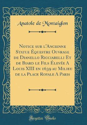 Book cover for Notice sur l'Ancienne Statue Équestre Ouvrage de Dianello Ricciarelli Et de Biard le Fils Élevée A Louis XIII en 1639 au Milieu de la Place Royale A Paris (Classic Reprint)