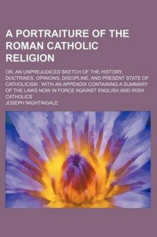 Cover of A Portraiture of the Roman Catholic Religion; Or, an Unprejudiced Sketch of the History, Doctrines, Opinions, Discipline, and Present State of Catholicism with an Appendix Containing a Summary of the Laws Now in Force Against English and Irish Catholics