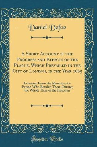 Cover of A Short Account of the Progress and Effects of the Plague, Which Prevailed in the City of London, in the Year 1665: Extracted From the Memoirs of a Person Who Resided There, During the Whole Time of the Infection (Classic Reprint)