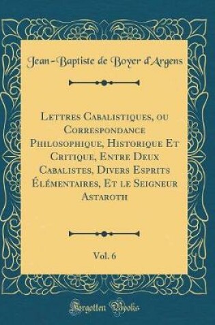 Cover of Lettres Cabalistiques, Ou Correspondance Philosophique, Historique Et Critique, Entre Deux Cabalistes, Divers Esprits Elementaires, Et Le Seigneur Astaroth, Vol. 6 (Classic Reprint)