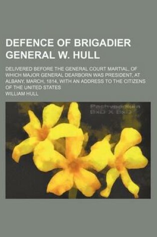 Cover of Defence of Brigadier General W. Hull; Delivered Before the General Court Martial, of Which Major General Dearborn Was President, at Albany, March, 1814, with an Address to the Citizens of the United States