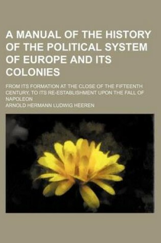 Cover of A Manual of the History of the Political System of Europe and Its Colonies; From Its Formation at the Close of the Fifteenth Century, to Its Re-Establishment Upon the Fall of Napoleon