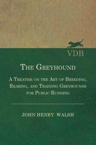 Cover of The Greyhound - A Treatise On The Art Of Breeding, Rearing, And Training Greyhounds For Public Running - Their Diseases And Treatment. Containing Also The National Rules For The Management Of Coursing Meetings And For The Decision Of Courses - Also, In An