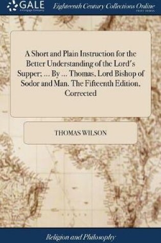 Cover of A Short and Plain Instruction for the Better Understanding of the Lord's Supper; ... By ... Thomas, Lord Bishop of Sodor and Man. The Fifteenth Edition, Corrected