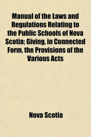 Cover of Manual of the Laws and Regulations Relating to the Public Schools of Nova Scotia; Giving, in Connected Form, the Provisions of the Various Acts Referring to Public Schools, Passed Since the Beginning of 1865, So Far as the Same Are in Force at This Date (