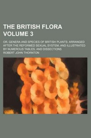 Cover of The British Flora; Or, Genera and Species of British Plants Arranged After the Reformed Sexual System and Illustrated by Numerous Tables, and Dissections Volume 3