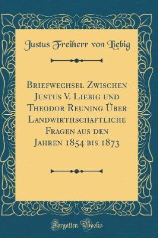 Cover of Briefwechsel Zwischen Justus V. Liebig und Theodor Reuning Über Landwirthschaftliche Fragen aus den Jahren 1854 bis 1873 (Classic Reprint)