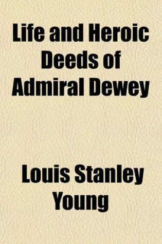 Cover of Life and Heroic Deeds of Admiral Dewey; Including Battles in the Philippines, Containing a Complete and Glowing Account of the Grand Achievements of the Hero of Manila Together with Thrilling Accounts of Our Great Victories in the Philippines