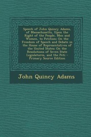 Cover of Speech of John Quincy Adams, of Massachusetts, Upon the Right of the People, Men and Women, to Petition; On the Freedom of Speech and Debate in the House of Representatives of the United States; On the Resolutions of Seven State Legislatures, and the Peti