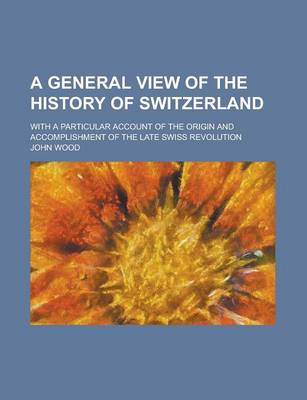 Book cover for A General View of the History of Switzerland; With a Particular Account of the Origin and Accomplishment of the Late Swiss Revolution