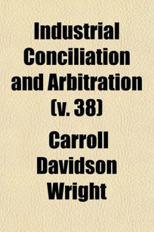 Cover of Industrial Conciliation and Arbitration (Volume 38); Compiled from Material in the Possession of the Massacusetts Bureau of Statistics of Labor, by Direction of the Massachusetts Legislature, Chapter 43, Resolves of 1881