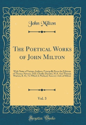 Book cover for The Poetical Works of John Milton, Vol. 3: With Notes of Various Authors, Principally From the Editions of Thomas Newton, D.D. Charles Dunster, M.A. And Thomas Warton, B. D.; To Which Is Prefixed, Newton's Life of Milton (Classic Reprint)
