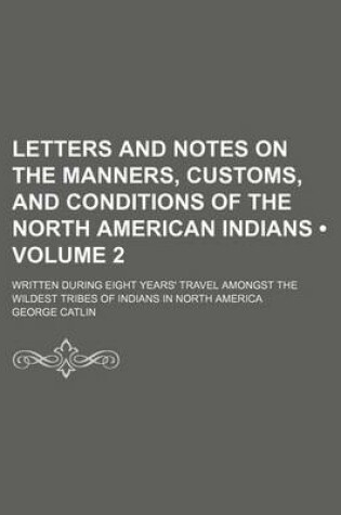 Cover of Letters and Notes on the Manners, Customs, and Conditions of the North American Indians (Volume 2); Written During Eight Years' Travel Amongst the Wildest Tribes of Indians in North America