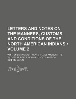 Book cover for Letters and Notes on the Manners, Customs, and Conditions of the North American Indians (Volume 2); Written During Eight Years' Travel Amongst the Wildest Tribes of Indians in North America