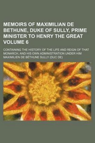 Cover of Memoirs of Maximilian de Bethune, Duke of Sully, Prime Minister to Henry the Great Volume 6; Containing the History of the Life and Reign of That Monarch, and His Own Administration Under Him