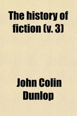 Cover of The History of Fiction (Volume 3); Being a Critical Account of the Most Celebrated Prose Works of Fiction, from the Earliest Greek Romances to the Novels of the Present Age