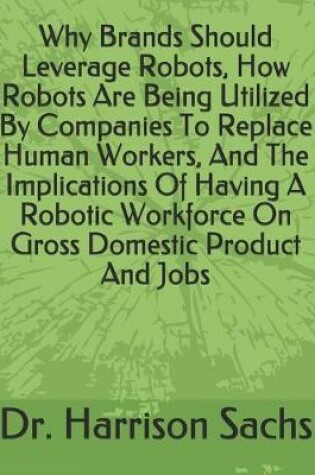 Cover of Why Brands Should Leverage Robots, How Robots Are Being Utilized By Companies To Replace Human Workers, And The Implications Of Having A Robotic Workforce On Gross Domestic Product And Jobs