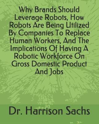 Book cover for Why Brands Should Leverage Robots, How Robots Are Being Utilized By Companies To Replace Human Workers, And The Implications Of Having A Robotic Workforce On Gross Domestic Product And Jobs