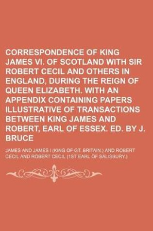 Cover of Correspondence of King James VI. of Scotland with Sir Robert Cecil and Others in England, During the Reign of Queen Elizabeth. with an Appendix Containing Papers Illustrative of Transactions Between King James and Robert, Earl of Essex. Ed. by J. Bruce
